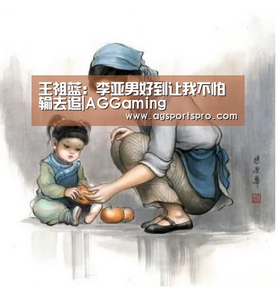 王祖蓝：李亚男好到让我不怕输去追|AGGaming(图3)